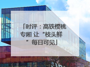 时评：高铁樱桃专厢 让“枝头鲜”每日可见